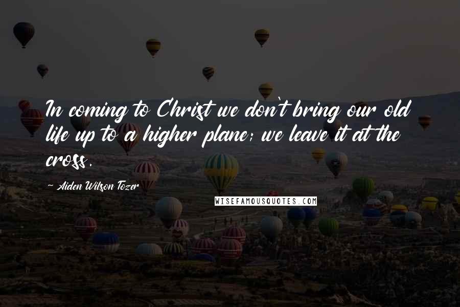 Aiden Wilson Tozer Quotes: In coming to Christ we don't bring our old life up to a higher plane; we leave it at the cross.