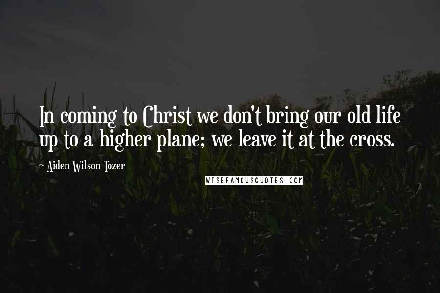 Aiden Wilson Tozer Quotes: In coming to Christ we don't bring our old life up to a higher plane; we leave it at the cross.