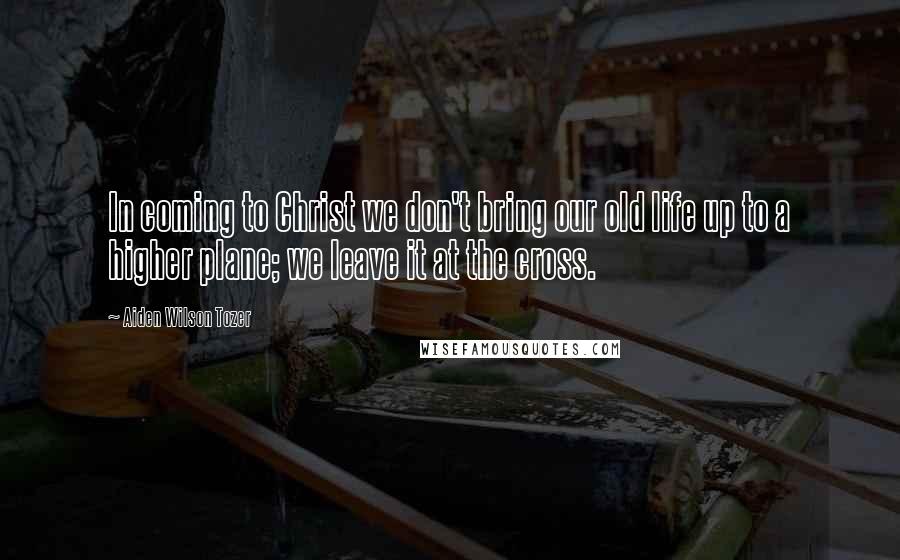 Aiden Wilson Tozer Quotes: In coming to Christ we don't bring our old life up to a higher plane; we leave it at the cross.