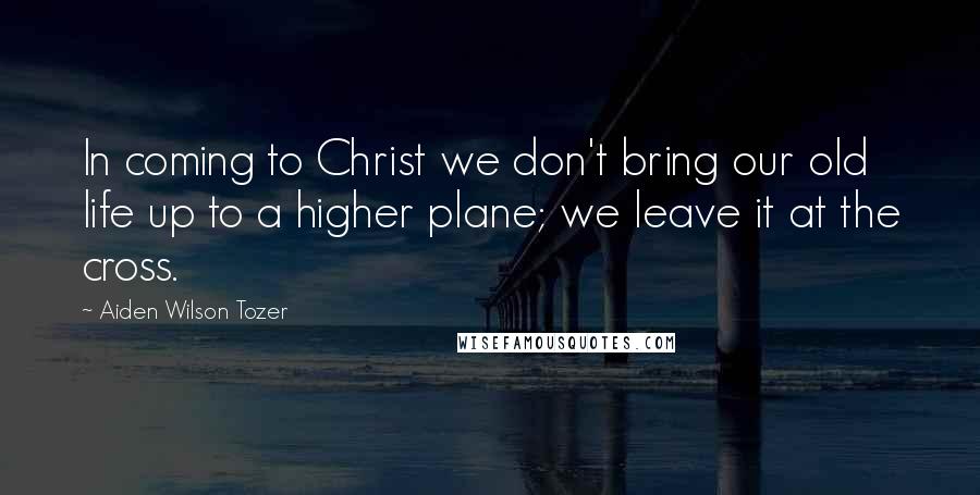 Aiden Wilson Tozer Quotes: In coming to Christ we don't bring our old life up to a higher plane; we leave it at the cross.