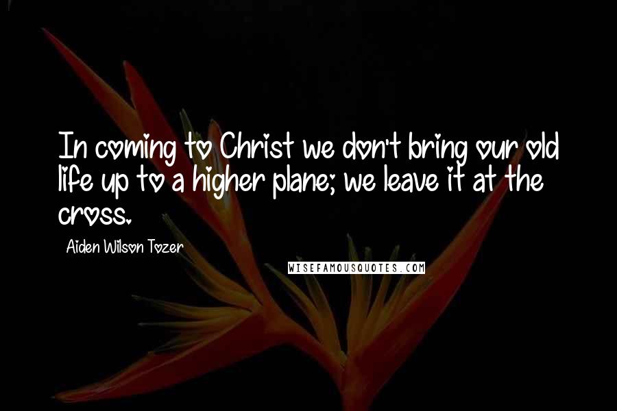 Aiden Wilson Tozer Quotes: In coming to Christ we don't bring our old life up to a higher plane; we leave it at the cross.