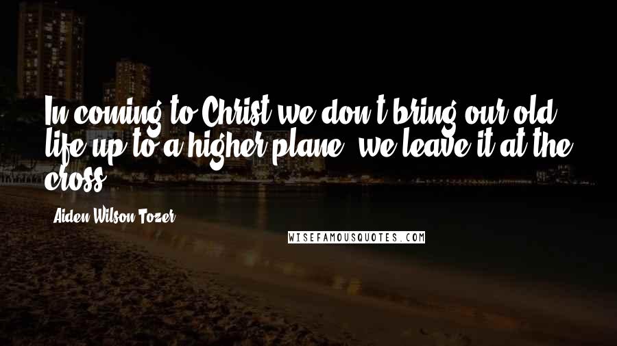 Aiden Wilson Tozer Quotes: In coming to Christ we don't bring our old life up to a higher plane; we leave it at the cross.