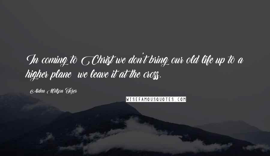 Aiden Wilson Tozer Quotes: In coming to Christ we don't bring our old life up to a higher plane; we leave it at the cross.