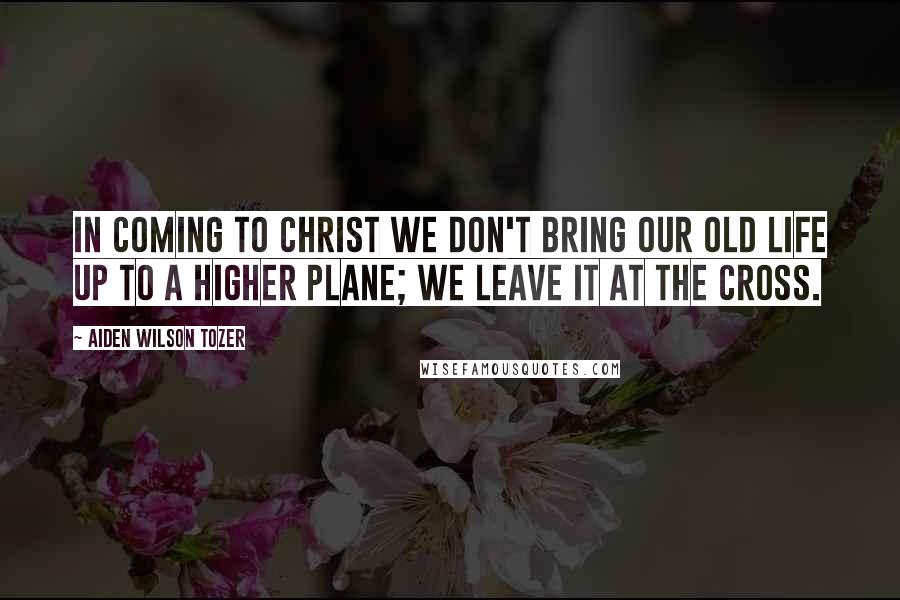 Aiden Wilson Tozer Quotes: In coming to Christ we don't bring our old life up to a higher plane; we leave it at the cross.