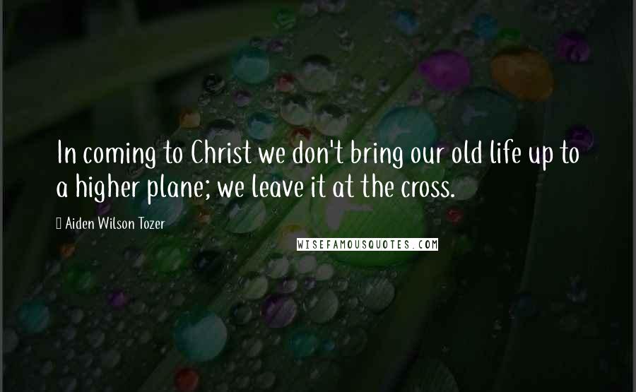 Aiden Wilson Tozer Quotes: In coming to Christ we don't bring our old life up to a higher plane; we leave it at the cross.