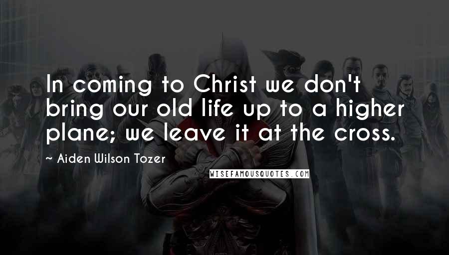 Aiden Wilson Tozer Quotes: In coming to Christ we don't bring our old life up to a higher plane; we leave it at the cross.