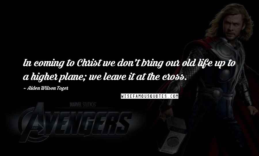 Aiden Wilson Tozer Quotes: In coming to Christ we don't bring our old life up to a higher plane; we leave it at the cross.