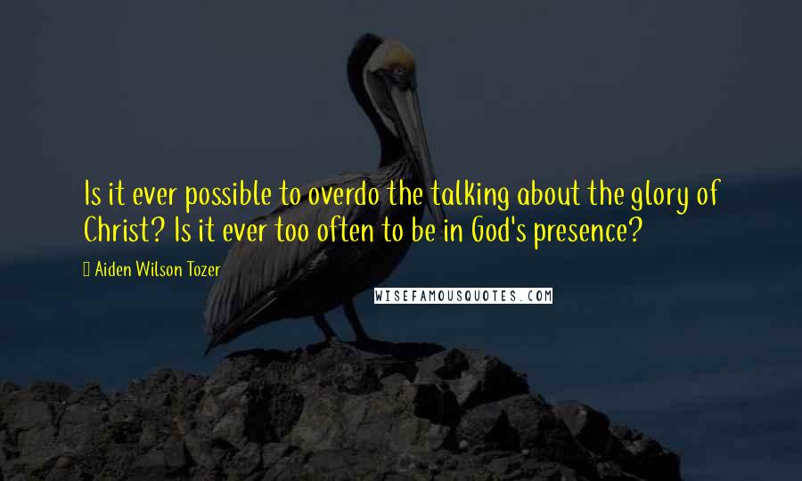 Aiden Wilson Tozer Quotes: Is it ever possible to overdo the talking about the glory of Christ? Is it ever too often to be in God's presence?