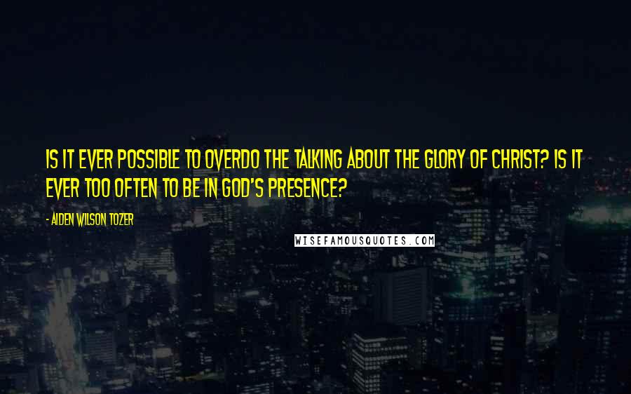 Aiden Wilson Tozer Quotes: Is it ever possible to overdo the talking about the glory of Christ? Is it ever too often to be in God's presence?