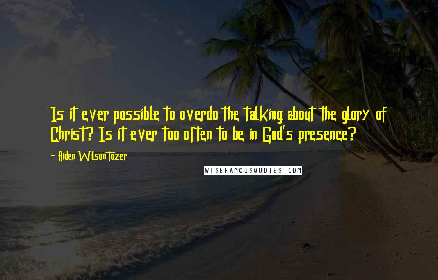 Aiden Wilson Tozer Quotes: Is it ever possible to overdo the talking about the glory of Christ? Is it ever too often to be in God's presence?