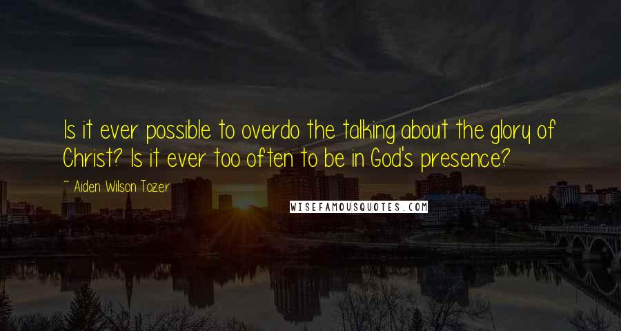 Aiden Wilson Tozer Quotes: Is it ever possible to overdo the talking about the glory of Christ? Is it ever too often to be in God's presence?