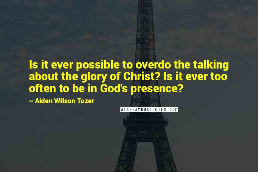 Aiden Wilson Tozer Quotes: Is it ever possible to overdo the talking about the glory of Christ? Is it ever too often to be in God's presence?