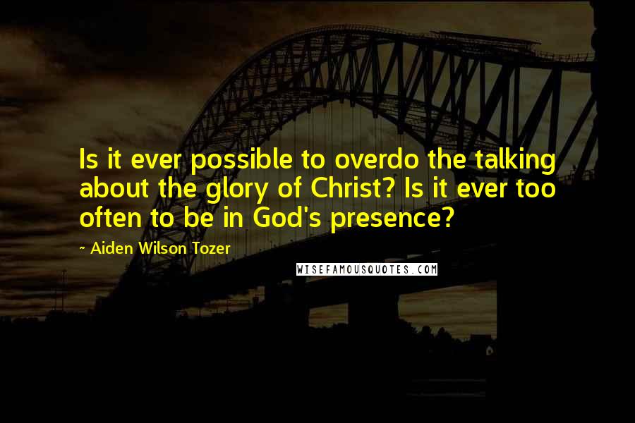 Aiden Wilson Tozer Quotes: Is it ever possible to overdo the talking about the glory of Christ? Is it ever too often to be in God's presence?