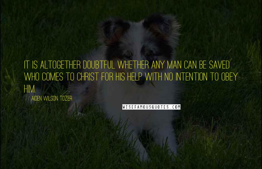 Aiden Wilson Tozer Quotes: It is altogether doubtful whether any man can be saved who comes to Christ for His help with no intention to obey Him.