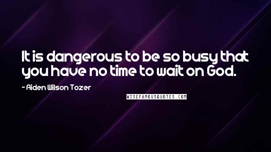 Aiden Wilson Tozer Quotes: It is dangerous to be so busy that you have no time to wait on God.