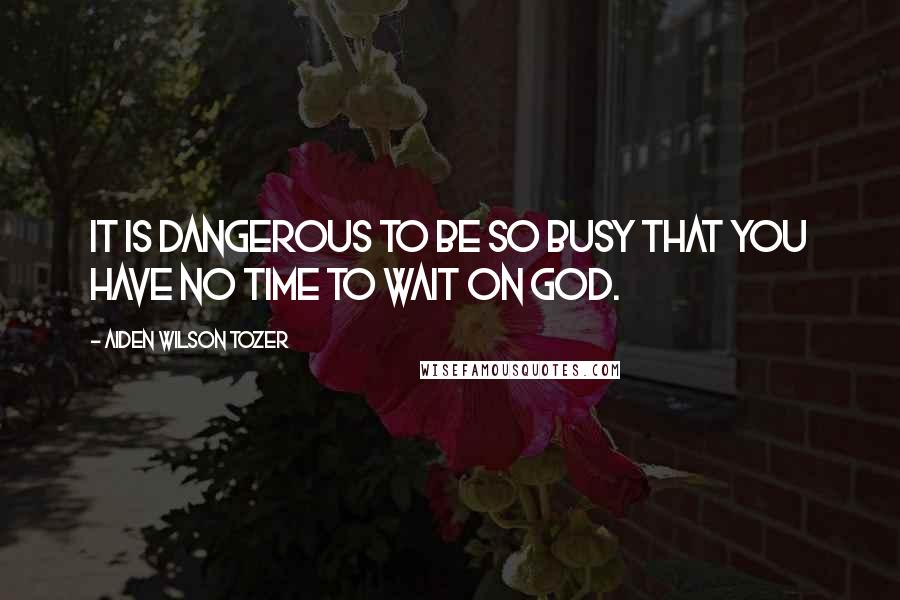 Aiden Wilson Tozer Quotes: It is dangerous to be so busy that you have no time to wait on God.