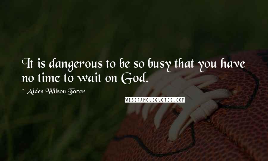 Aiden Wilson Tozer Quotes: It is dangerous to be so busy that you have no time to wait on God.