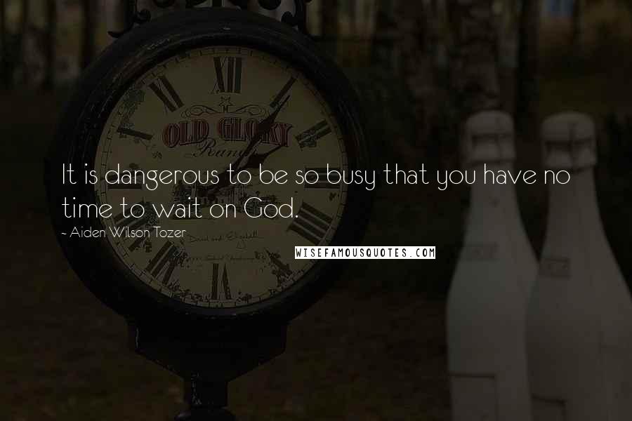 Aiden Wilson Tozer Quotes: It is dangerous to be so busy that you have no time to wait on God.