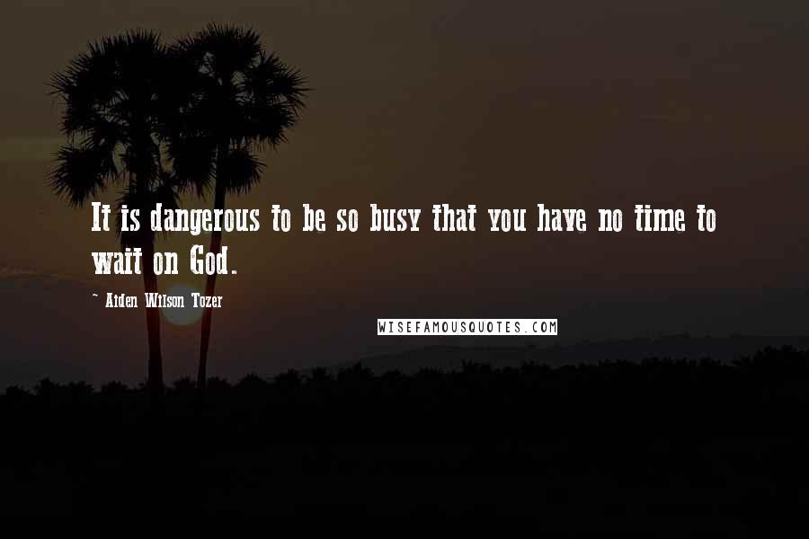 Aiden Wilson Tozer Quotes: It is dangerous to be so busy that you have no time to wait on God.