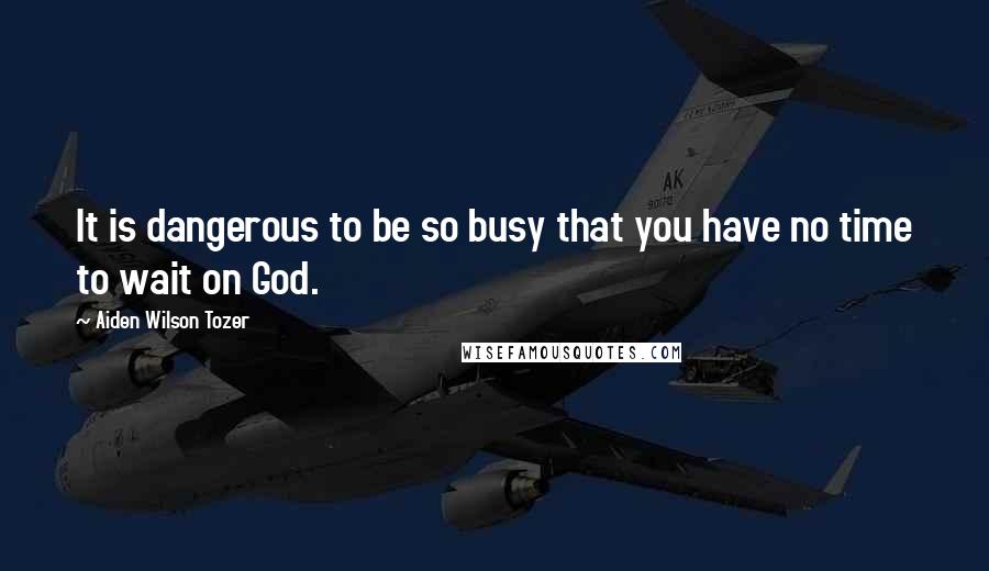 Aiden Wilson Tozer Quotes: It is dangerous to be so busy that you have no time to wait on God.