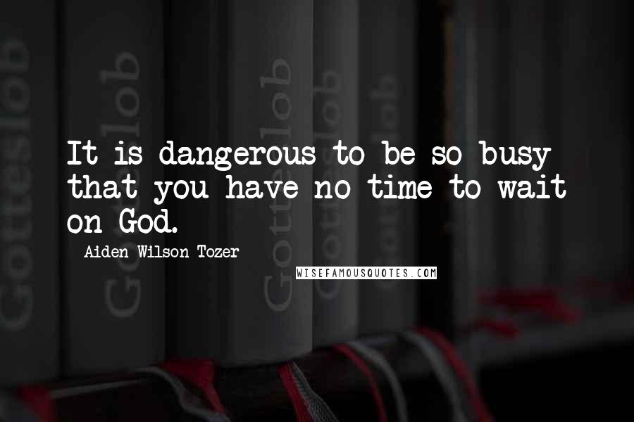 Aiden Wilson Tozer Quotes: It is dangerous to be so busy that you have no time to wait on God.