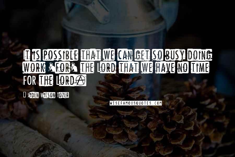 Aiden Wilson Tozer Quotes: It is possible that we can get so busy doing work 'for' the Lord that we have no time FOR the Lord.