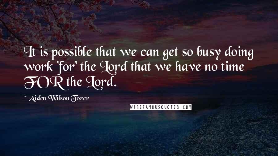 Aiden Wilson Tozer Quotes: It is possible that we can get so busy doing work 'for' the Lord that we have no time FOR the Lord.