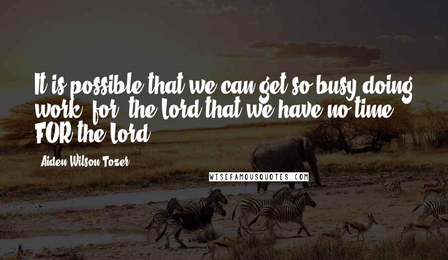 Aiden Wilson Tozer Quotes: It is possible that we can get so busy doing work 'for' the Lord that we have no time FOR the Lord.