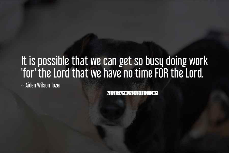 Aiden Wilson Tozer Quotes: It is possible that we can get so busy doing work 'for' the Lord that we have no time FOR the Lord.