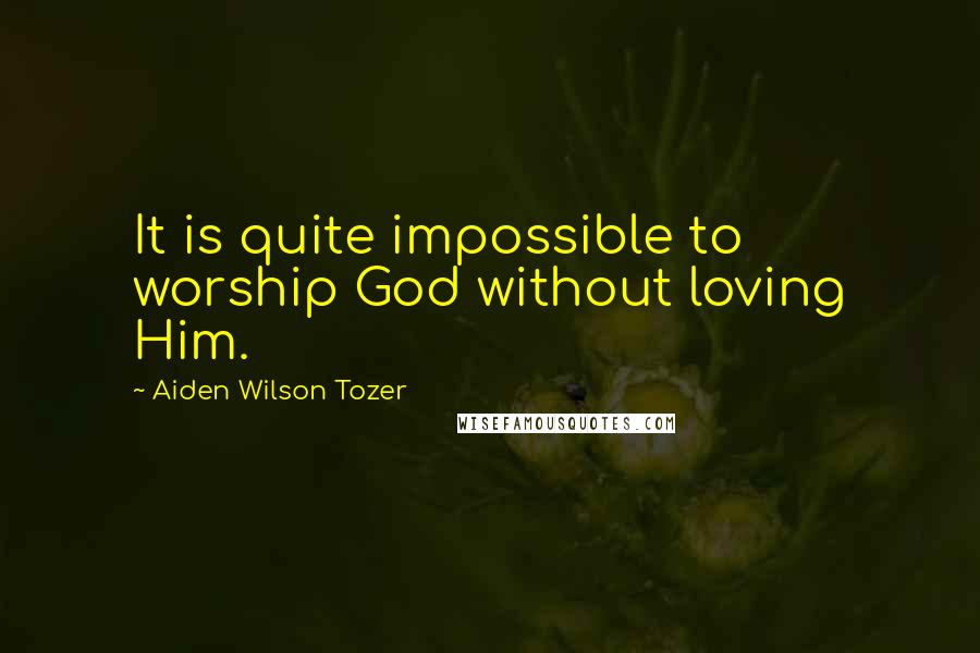 Aiden Wilson Tozer Quotes: It is quite impossible to worship God without loving Him.