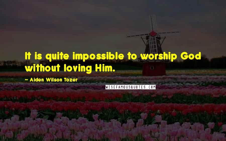 Aiden Wilson Tozer Quotes: It is quite impossible to worship God without loving Him.