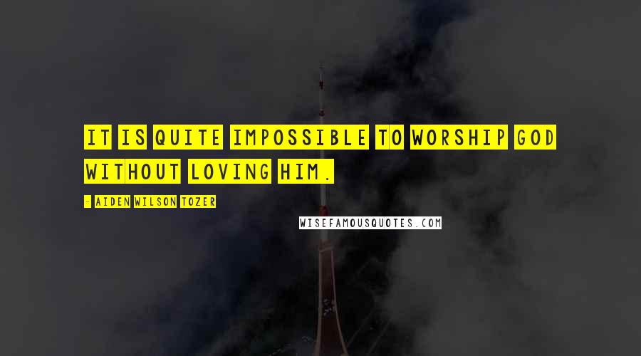 Aiden Wilson Tozer Quotes: It is quite impossible to worship God without loving Him.