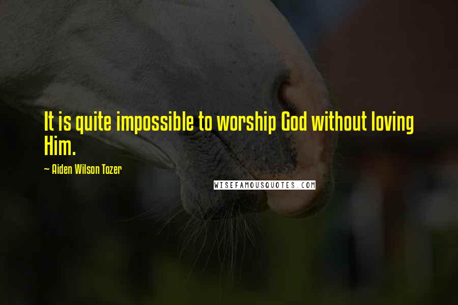 Aiden Wilson Tozer Quotes: It is quite impossible to worship God without loving Him.