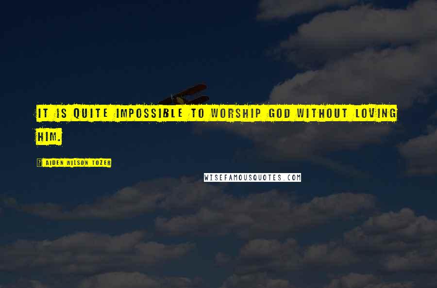 Aiden Wilson Tozer Quotes: It is quite impossible to worship God without loving Him.