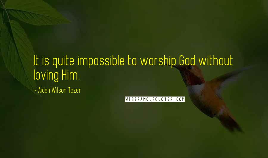 Aiden Wilson Tozer Quotes: It is quite impossible to worship God without loving Him.