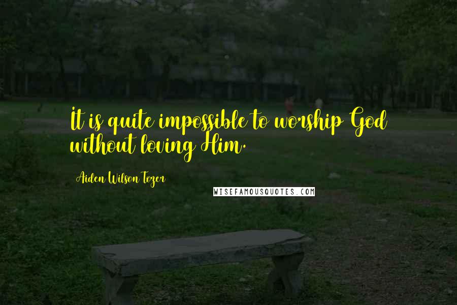 Aiden Wilson Tozer Quotes: It is quite impossible to worship God without loving Him.
