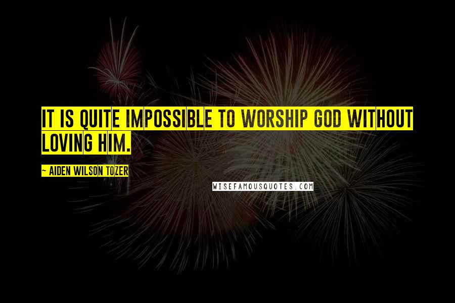 Aiden Wilson Tozer Quotes: It is quite impossible to worship God without loving Him.