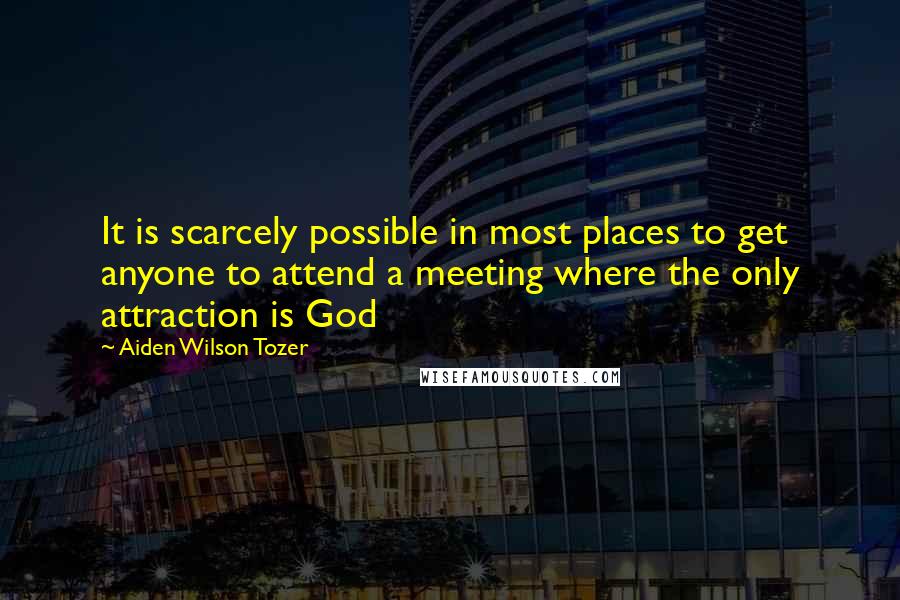 Aiden Wilson Tozer Quotes: It is scarcely possible in most places to get anyone to attend a meeting where the only attraction is God