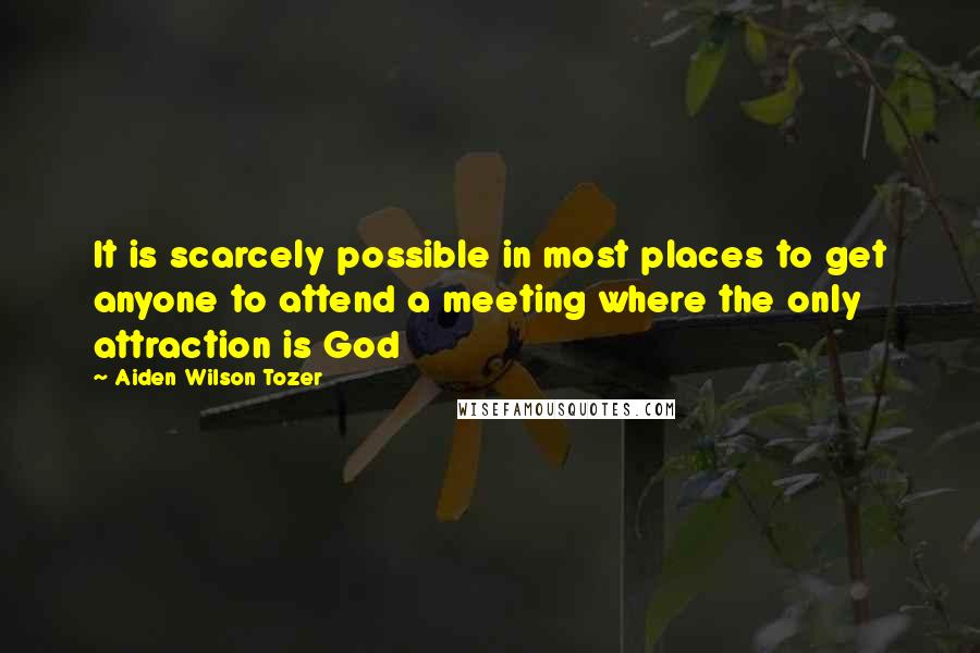 Aiden Wilson Tozer Quotes: It is scarcely possible in most places to get anyone to attend a meeting where the only attraction is God