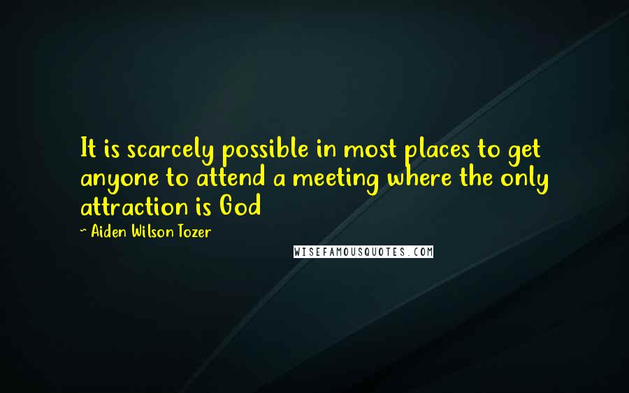 Aiden Wilson Tozer Quotes: It is scarcely possible in most places to get anyone to attend a meeting where the only attraction is God