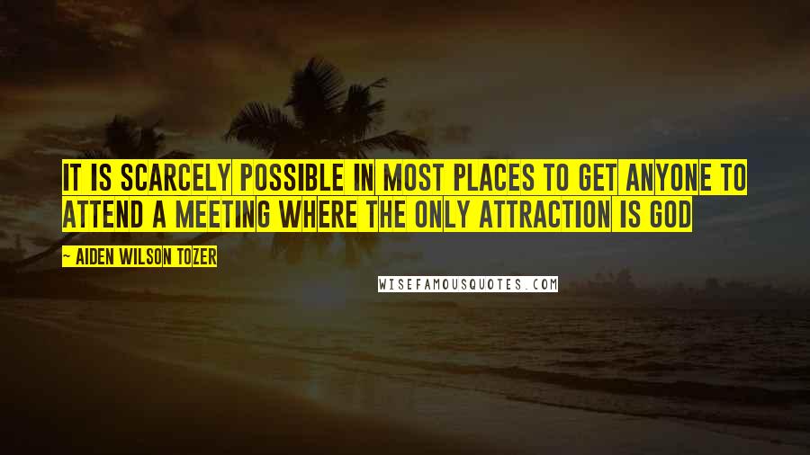 Aiden Wilson Tozer Quotes: It is scarcely possible in most places to get anyone to attend a meeting where the only attraction is God