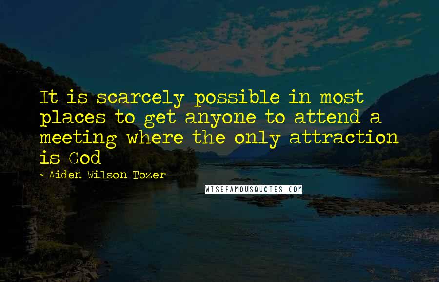 Aiden Wilson Tozer Quotes: It is scarcely possible in most places to get anyone to attend a meeting where the only attraction is God