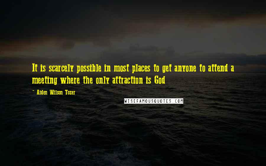 Aiden Wilson Tozer Quotes: It is scarcely possible in most places to get anyone to attend a meeting where the only attraction is God