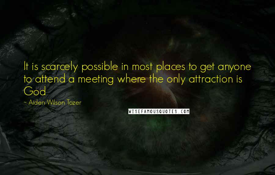 Aiden Wilson Tozer Quotes: It is scarcely possible in most places to get anyone to attend a meeting where the only attraction is God