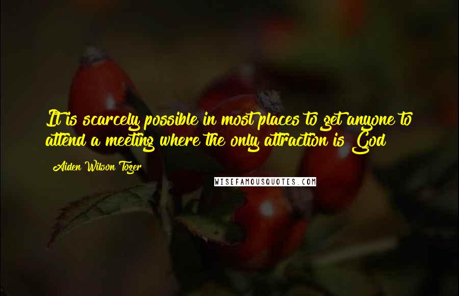 Aiden Wilson Tozer Quotes: It is scarcely possible in most places to get anyone to attend a meeting where the only attraction is God