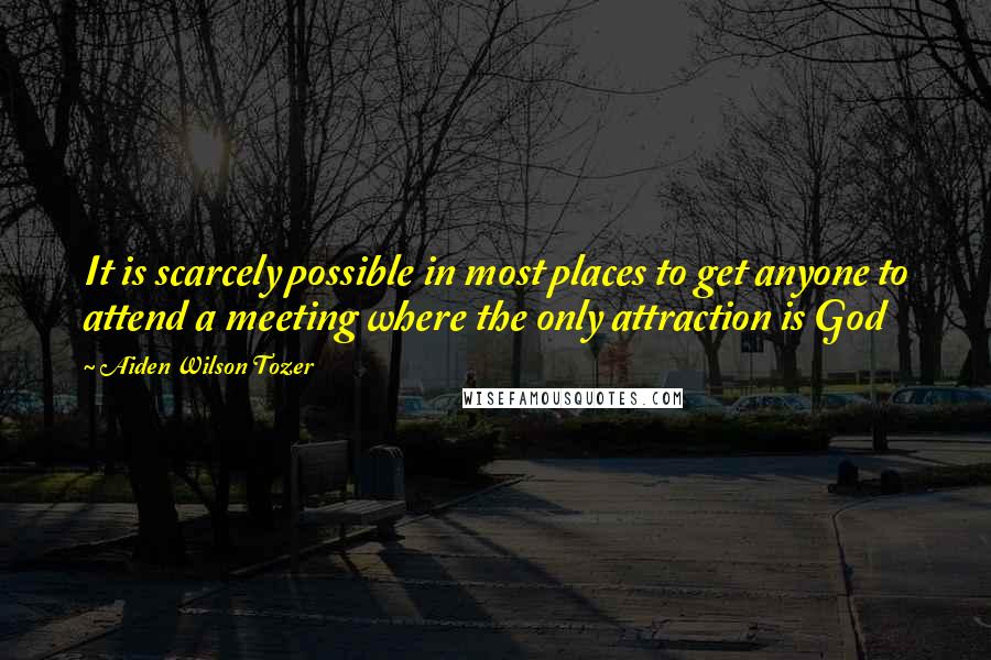 Aiden Wilson Tozer Quotes: It is scarcely possible in most places to get anyone to attend a meeting where the only attraction is God