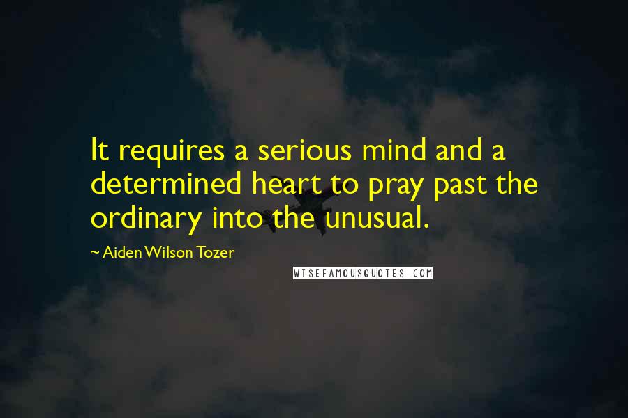 Aiden Wilson Tozer Quotes: It requires a serious mind and a determined heart to pray past the ordinary into the unusual.