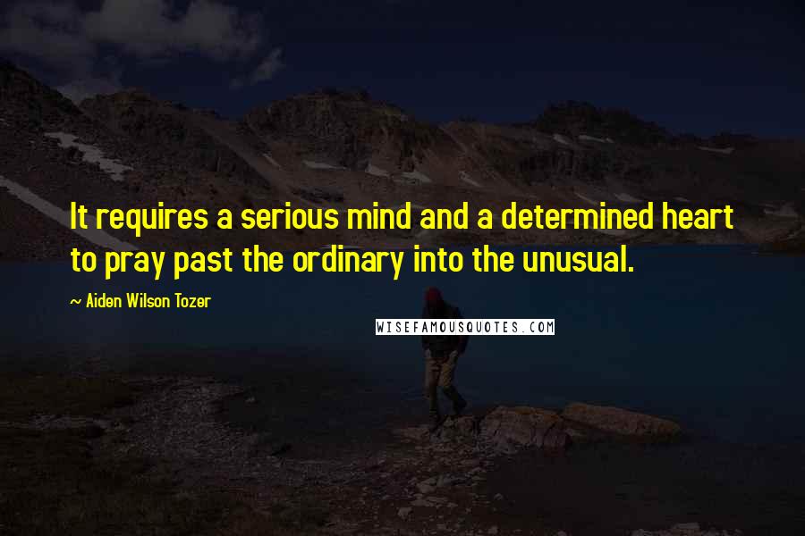 Aiden Wilson Tozer Quotes: It requires a serious mind and a determined heart to pray past the ordinary into the unusual.