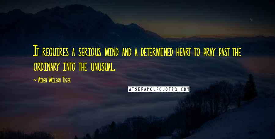 Aiden Wilson Tozer Quotes: It requires a serious mind and a determined heart to pray past the ordinary into the unusual.