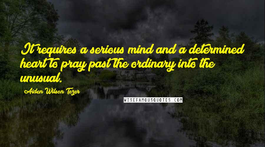 Aiden Wilson Tozer Quotes: It requires a serious mind and a determined heart to pray past the ordinary into the unusual.